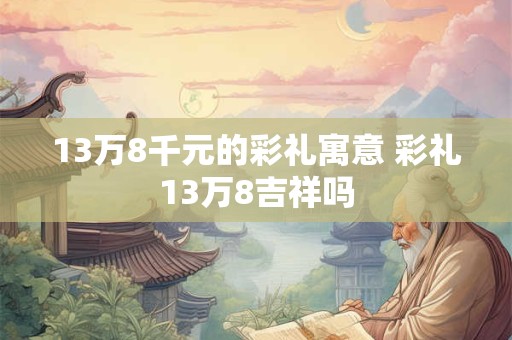 13万8千元的彩礼寓意 彩礼13万8吉祥吗 13万8千元的彩礼寓意 彩礼13万8吉祥吗