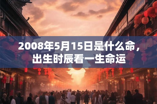 2008年5月15日是什么命,出生时辰看一生命运 2008年5月15日是什么命,出生时辰看一生命运