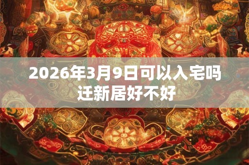 2026年3月9日可以入宅吗 迁新居好不好