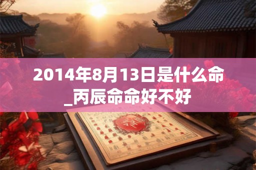 2014年8月13日是什么命_丙辰命命好不好 2014年8月13日是什么命_丙辰命命好不好