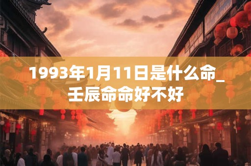 1993年1月11日是什么命_壬辰命命好不好 1993年1月11日是什么命_壬辰命命好不好