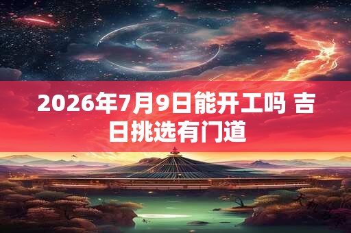 2026年7月9日能开工吗 吉日挑选有门道 2026年7月9日能开工吗 吉日挑选有门道