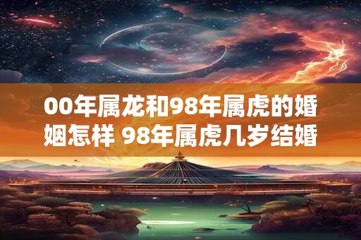 00年属龙和98年属虎的婚姻怎样 98年属虎几岁结婚最好