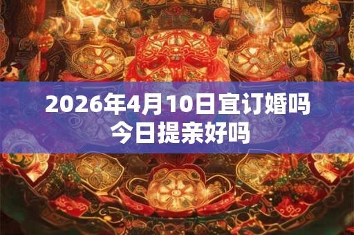2026年4月10日宜订婚吗 今日提亲好吗