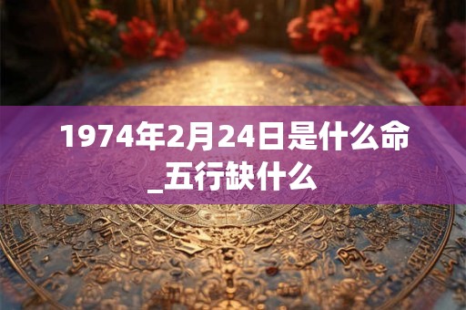 1974年2月24日是什么命_五行缺什么 1974年2月24日是什么命_五行缺什么