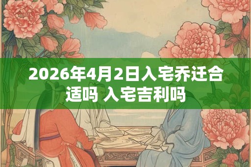 2026年4月2日入宅乔迁合适吗 入宅吉利吗 2026年4月2日入宅乔迁合适吗 入宅吉利吗