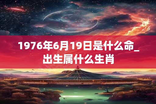 1976年6月19日是什么命_出生属什么生肖 1976年6月19日是什么命_出生属什么生肖