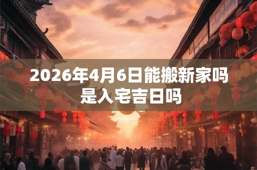 2026年4月6日能搬新家吗 是入宅吉日吗