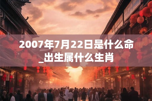 2007年7月22日是什么命_出生属什么生肖 2007年7月22日是什么命_出生属什么生肖