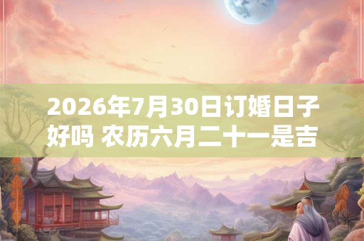 2026年7月30日订婚日子好吗 农历六月二十一是吉日吗