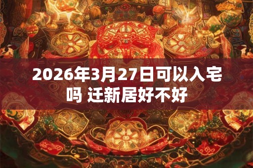 2026年3月27日可以入宅吗 迁新居好不好