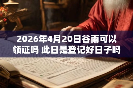 2026年4月20日谷雨可以领证吗 此日是登记好日子吗