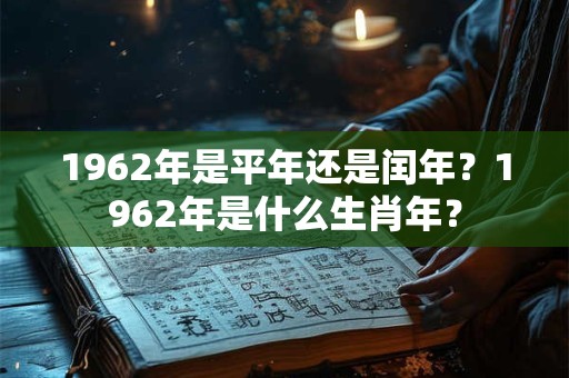 1962年是平年还是闰年?1962年是什么生肖年? 1962年是平年还是闰年?1962年是什么生肖年?