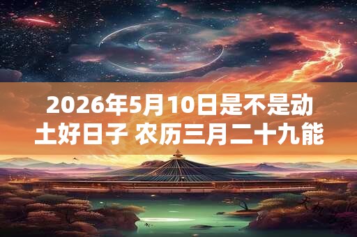 2026年5月10日是不是动土好日子 农历三月二十九能动土吗