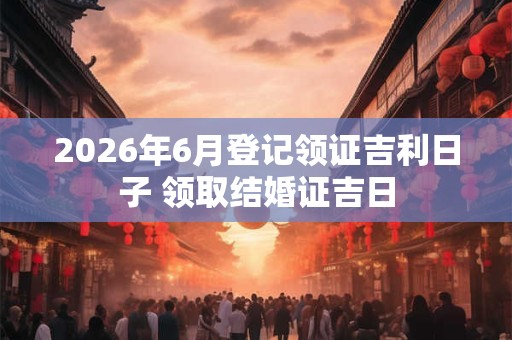 2026年6月登记领证吉利日子 领取结婚证吉日