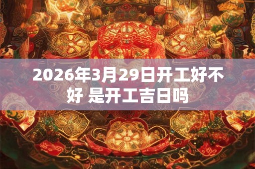 2026年3月29日开工好不好 是开工吉日吗 2026年3月29日开工好不好 是开工吉日吗