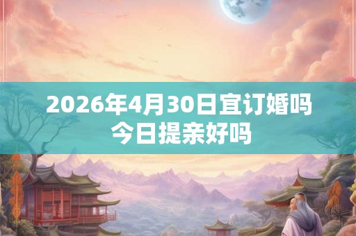 2026年4月30日宜订婚吗 今日提亲好吗