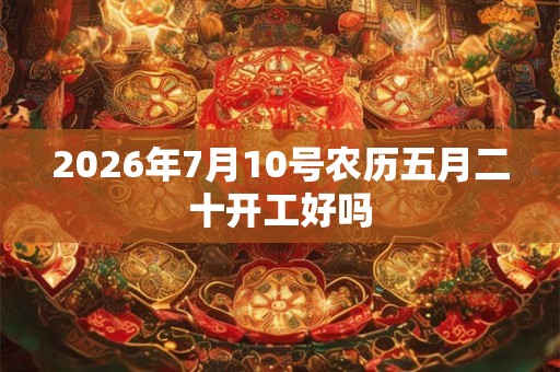 2026年7月10号农历五月二十开工好吗