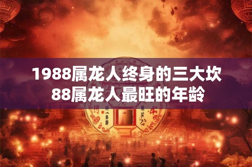1988属龙人终身的三大坎 88属龙人最旺的年龄 1988属龙人终身的三大坎 88属龙人最旺的年龄