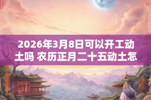 2026年3月8日可以开工动土吗 农历正月二十五动土怎么样