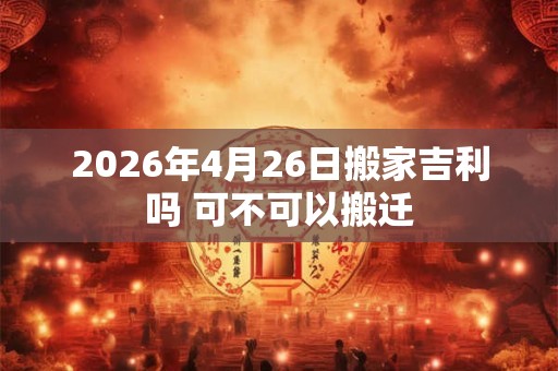 2026年4月26日搬家吉利吗 可不可以搬迁 2026年4月26日搬家吉利吗 可不可以搬迁