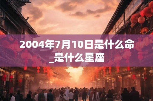 2004年7月10日是什么命_是什么星座 2004年7月10日是什么命_是什么星座