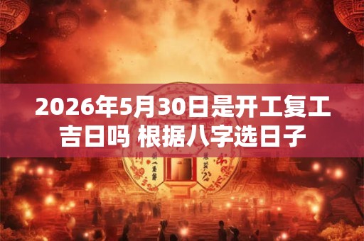 2026年5月30日是开工复工吉日吗 根据八字选日子 2026年5月30日是开工复工吉日吗 根据八字选日子