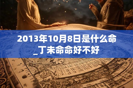 2013年10月8日是什么命_丁未命命好不好 2013年10月8日是什么命_丁未命命好不好