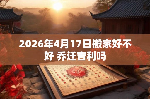 2026年4月17日搬家好不好 乔迁吉利吗 2026年4月17日搬家好不好 乔迁吉利吗