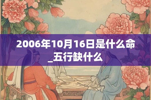 2006年10月16日是什么命_五行缺什么 2006年10月16日是什么命_五行缺什么