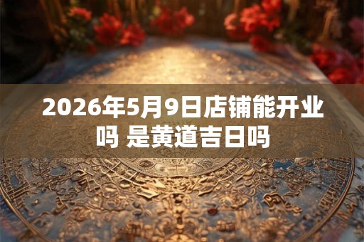 2026年5月9日店铺能开业吗 是黄道吉日吗