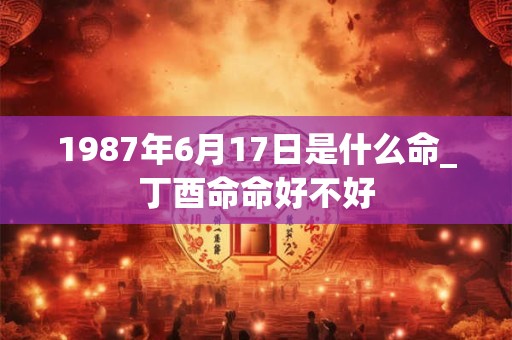 1987年6月17日是什么命_丁酉命命好不好
