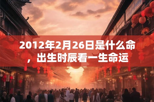2012年2月26日是什么命,出生时辰看一生命运 2012年2月26日是什么命,出生时辰看一生命运