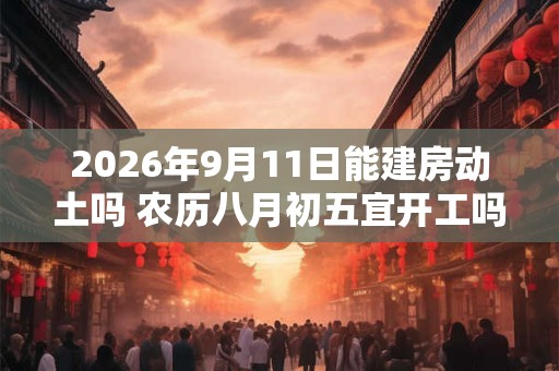 2026年9月11日能建房动土吗 农历八月初五宜开工吗 2026年9月11日能建房动土吗 农历八月初五宜开工吗