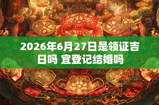 2026年6月27日是领证吉日吗 宜登记结婚吗