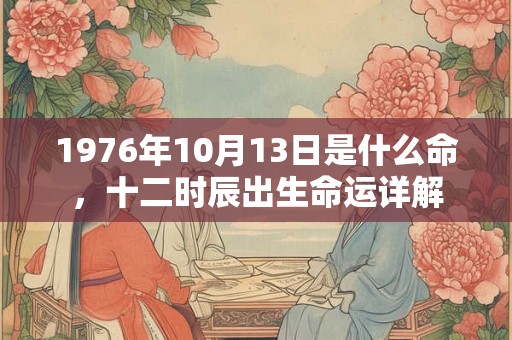 1976年10月13日是什么命,十二时辰出生命运详解 1976年10月13日是什么命,十二时辰出生命运详解