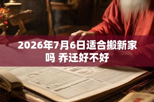 2026年7月6日适合搬新家吗 乔迁好不好