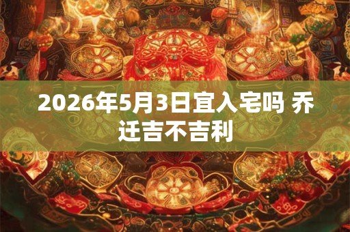 2026年5月3日宜入宅吗 乔迁吉不吉利 2026年5月3日宜入宅吗 乔迁吉不吉利