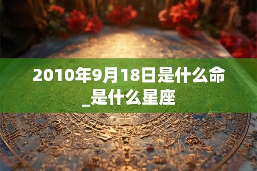 2010年9月18日是什么命_是什么星座 2010年9月18日是什么命_是什么星座