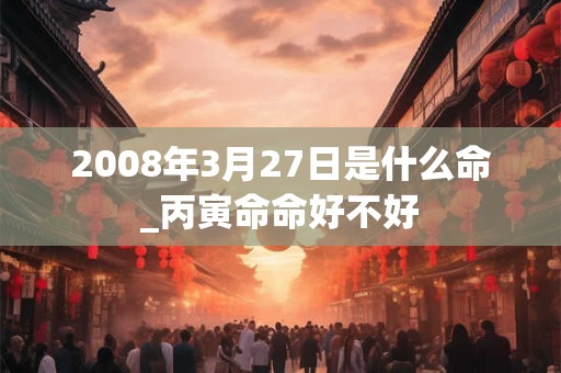 2008年3月27日是什么命_丙寅命命好不好