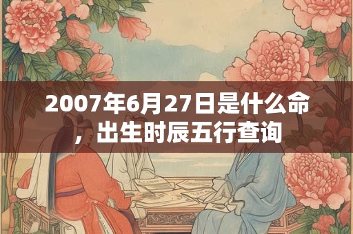 2007年6月27日是什么命，出生时辰五行查询