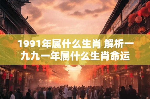 1991年属什么生肖 解析一九九一年属什么生肖命运 1991年属什么生肖 解析一九九一年属什么生肖命运