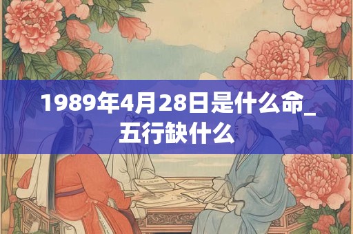 1989年4月28日是什么命_五行缺什么 1989年4月28日是什么命_五行缺什么