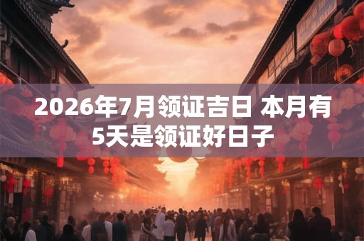 2026年7月领证吉日 本月有5天是领证好日子