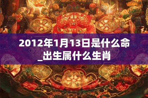 2012年1月13日是什么命_出生属什么生肖 2012年1月13日是什么命_出生属什么生肖