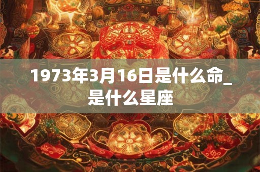 1973年3月16日是什么命_是什么星座