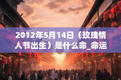 2012年5月14日（玫瑰情人节出生）是什么命_命运如何
