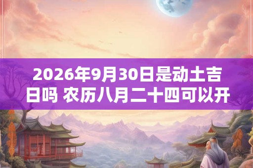 2026年9月30日是动土吉日吗 农历八月二十四可以开工动土吗