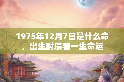 1975年12月7日是什么命,出生时辰看一生命运 1975年12月7日是什么命,出生时辰看一生命运