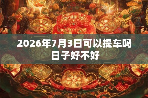 2026年7月3日可以提车吗 日子好不好